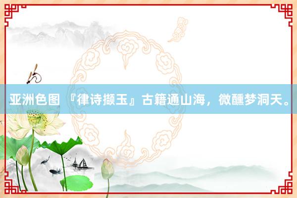 亚洲色图 『律诗撷玉』古籍通山海，微醺梦洞天。