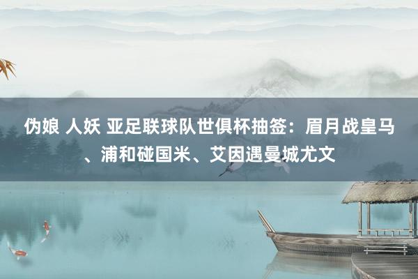 伪娘 人妖 亚足联球队世俱杯抽签：眉月战皇马、浦和碰国米、艾因遇曼城尤文