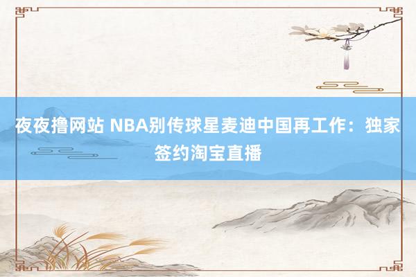 夜夜撸网站 NBA别传球星麦迪中国再工作：独家签约淘宝直播