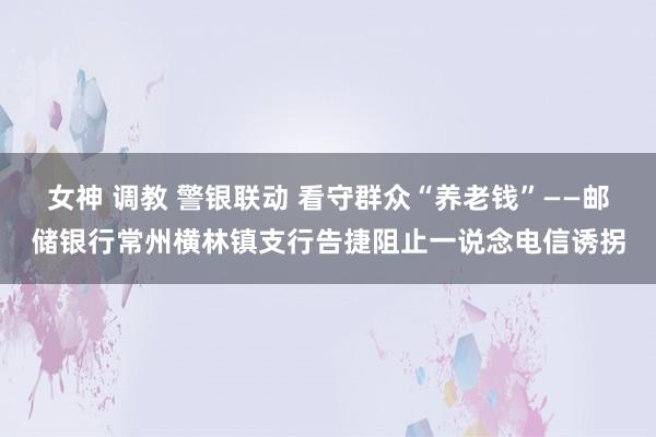 女神 调教 警银联动 看守群众“养老钱”——邮储银行常州横林镇支行告捷阻止一说念电信诱拐