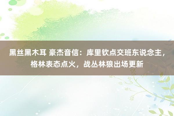 黑丝黑木耳 豪杰音信：库里钦点交班东说念主，格林表态点火，战丛林狼出场更新