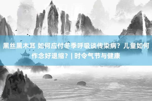 黑丝黑木耳 如何应付冬季呼吸谈传染病？儿童如何作念好退缩？| 时令气节与健康