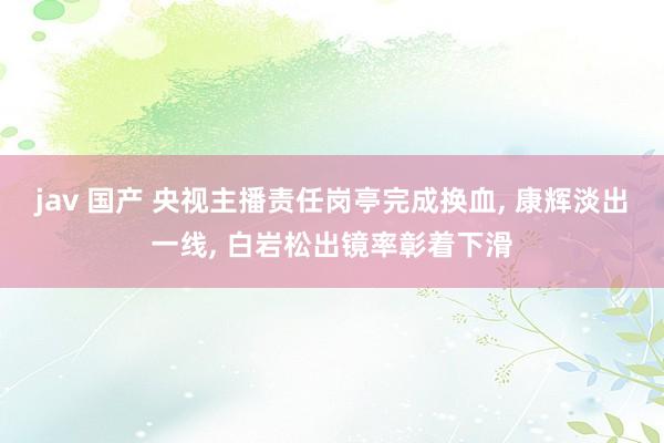 jav 国产 央视主播责任岗亭完成换血， 康辉淡出一线， 白岩松出镜率彰着下滑