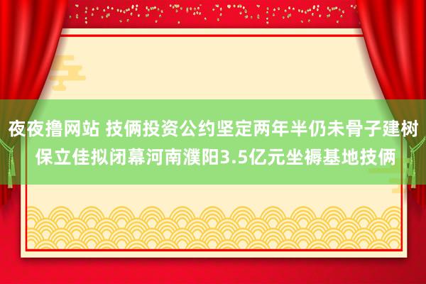 夜夜撸网站 技俩投资公约坚定两年半仍未骨子建树 保立佳拟闭幕河南濮阳3.5亿元坐褥基地技俩