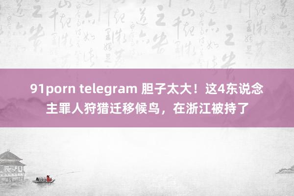 91porn telegram 胆子太大！这4东说念主罪人狩猎迁移候鸟，在浙江被持了