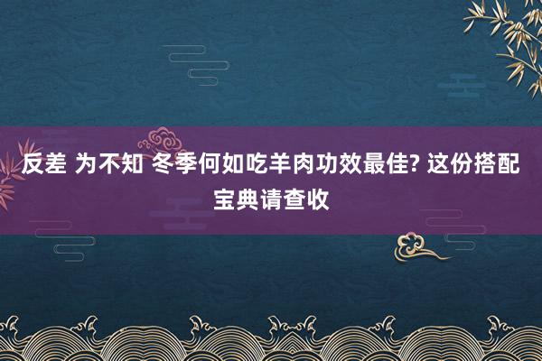 反差 为不知 冬季何如吃羊肉功效最佳? 这份搭配宝典请查收