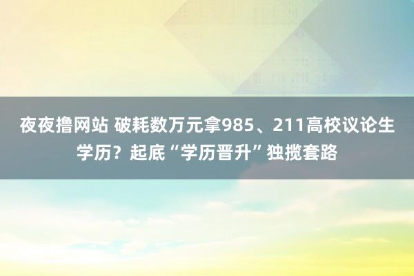 夜夜撸网站 破耗数万元拿985、211高校议论生学历？起底“学历晋升”独揽套路