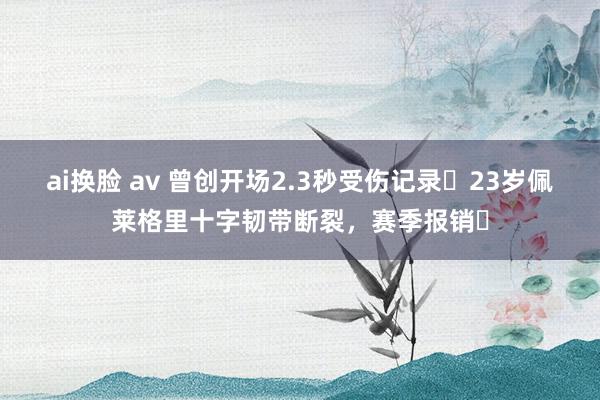 ai换脸 av 曾创开场2.3秒受伤记录❗23岁佩莱格里十字韧带断裂，赛季报销❗