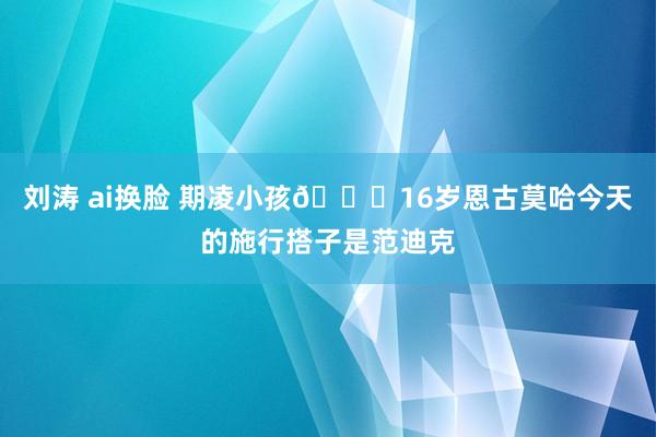 刘涛 ai换脸 期凌小孩😂16岁恩古莫哈今天的施行搭子是范迪克