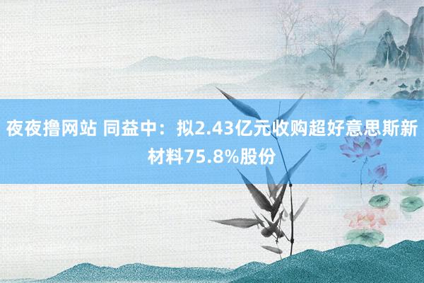 夜夜撸网站 同益中：拟2.43亿元收购超好意思斯新材料75.8%股份