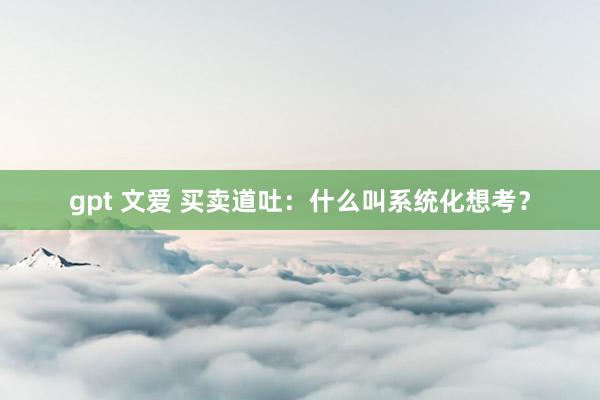 gpt 文爱 买卖道吐：什么叫系统化想考？