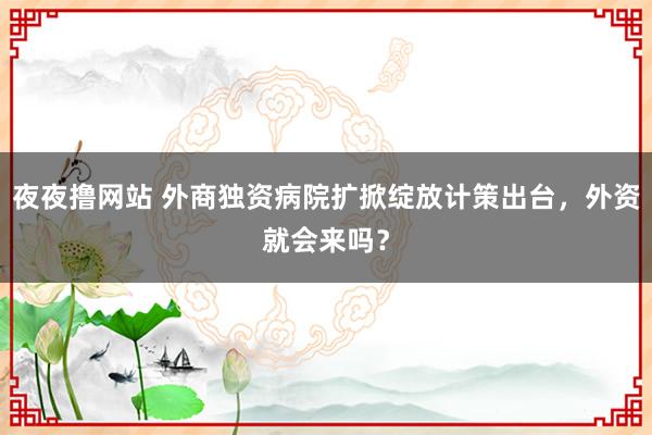 夜夜撸网站 外商独资病院扩掀绽放计策出台，外资就会来吗？