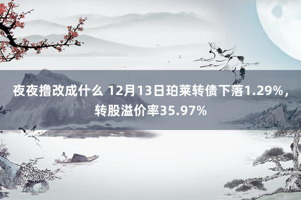 夜夜撸改成什么 12月13日珀莱转债下落1.29%，转股溢价率35.97%