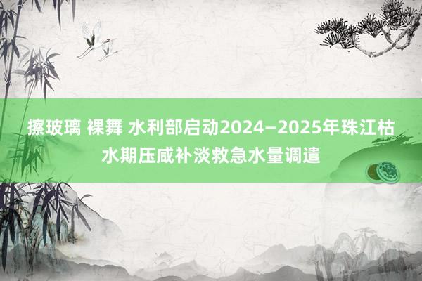 擦玻璃 裸舞 水利部启动2024—2025年珠江枯水期压咸补淡救急水量调遣