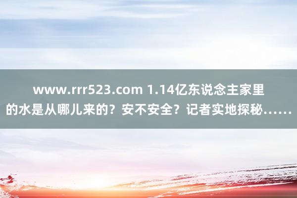 www.rrr523.com 1.14亿东说念主家里的水是从哪儿来的？安不安全？记者实地探秘……