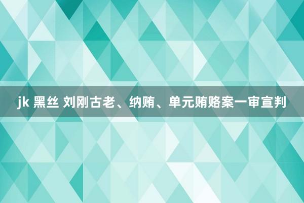 jk 黑丝 刘刚古老、纳贿、单元贿赂案一审宣判