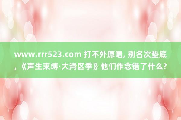 www.rrr523.com 打不外原唱， 别名次垫底， 《声生束缚·大湾区季》他们作念错了什么?