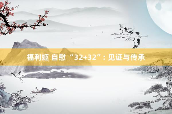 福利姬 自慰 “32+32”: 见证与传承