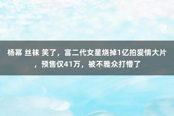 杨幂 丝袜 笑了，富二代女星烧掉1亿拍爱情大片，预售仅41万，被不雅众打懵了