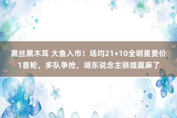 黑丝黑木耳 大鱼入市！场均21+10全明星要价1首轮，多队争抢，湖东说念主骁雄赢麻了