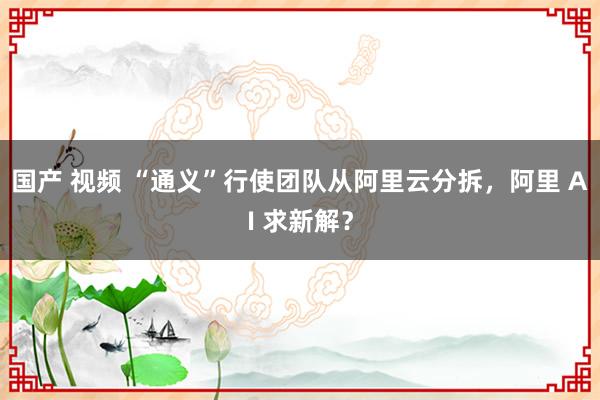 国产 视频 “通义”行使团队从阿里云分拆，阿里 AI 求新解？