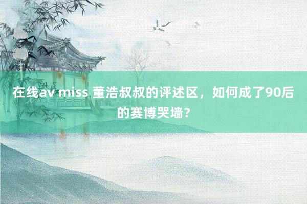 在线av miss 董浩叔叔的评述区，如何成了90后的赛博哭墙？