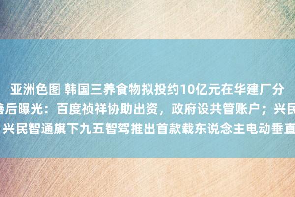 亚洲色图 韩国三养食物拟投约10亿元在华建厂分娩“火鸡面”；极越职工善后曝光：百度祯祥协助出资，政府设共管账户；兴民智通旗下九五智驾推出首款载东说念主电动垂直起降航空器（eVTOL）