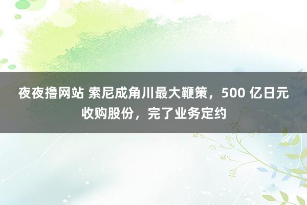 夜夜撸网站 索尼成角川最大鞭策，500 亿日元收购股份，完了业务定约