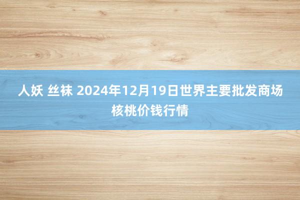 人妖 丝袜 2024年12月19日世界主要批发商场核桃价钱行情