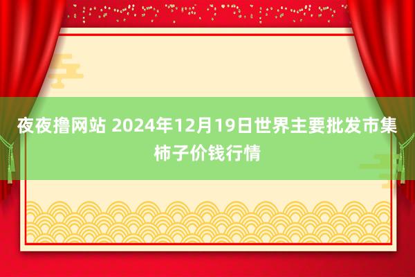 夜夜撸网站 2024年12月19日世界主要批发市集柿子价钱行情