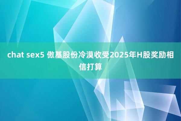 chat sex5 傲基股份冷漠收受2025年H股奖励相信打算