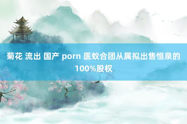 菊花 流出 国产 porn 医蚁合团从属拟出售恒泉的100%股权