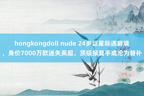 hongkongdoll nude 24岁巨星际遇窘境，身价7000万欧迷失英超，顶级报复手或沦为替补