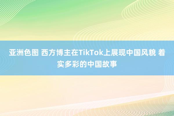 亚洲色图 西方博主在TikTok上展现中国风貌 着实多彩的中国故事