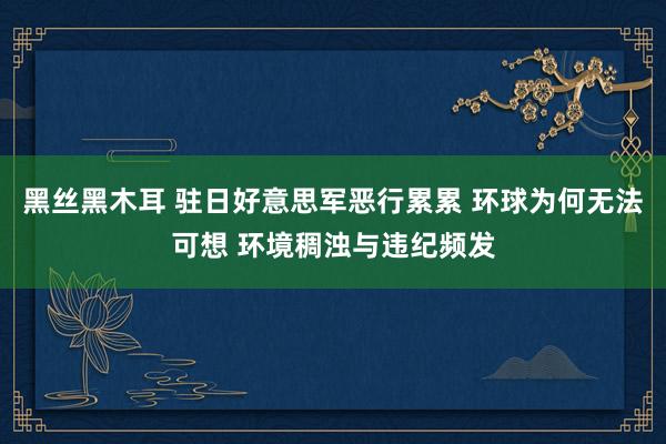 黑丝黑木耳 驻日好意思军恶行累累 环球为何无法可想 环境稠浊与违纪频发