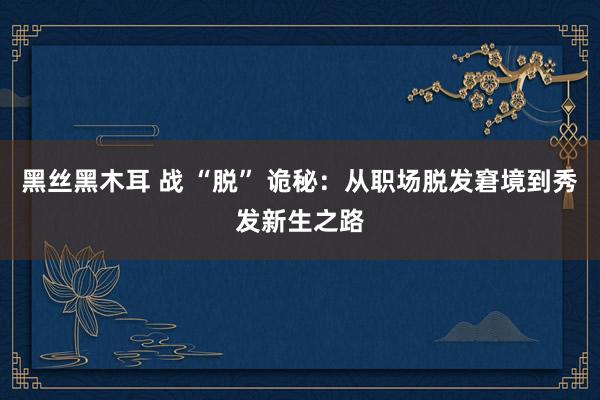 黑丝黑木耳 战 “脱” 诡秘：从职场脱发窘境到秀发新生之路