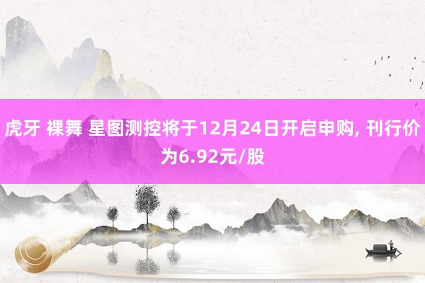 虎牙 裸舞 星图测控将于12月24日开启申购， 刊行价为6.92元/股