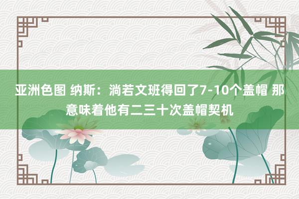 亚洲色图 纳斯：淌若文班得回了7-10个盖帽 那意味着他有二三十次盖帽契机