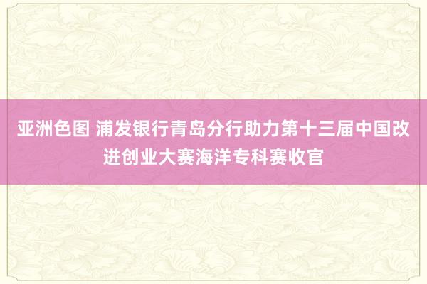 亚洲色图 浦发银行青岛分行助力第十三届中国改进创业大赛海洋专科赛收官