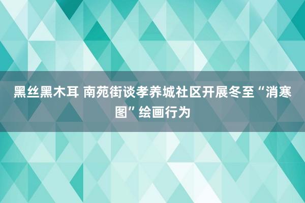 黑丝黑木耳 南苑街谈孝养城社区开展冬至“消寒图”绘画行为