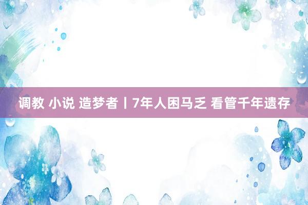 调教 小说 造梦者丨7年人困马乏 看管千年遗存