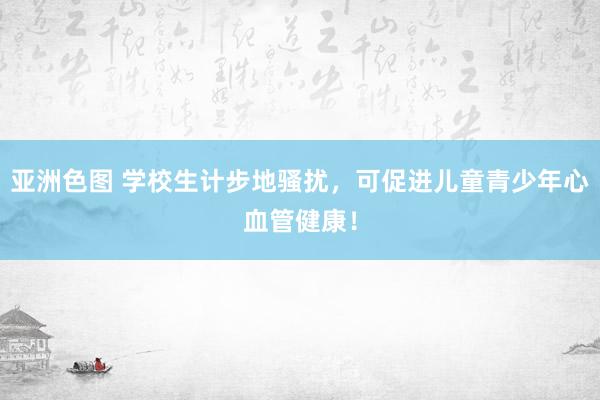 亚洲色图 学校生计步地骚扰，可促进儿童青少年心血管健康！