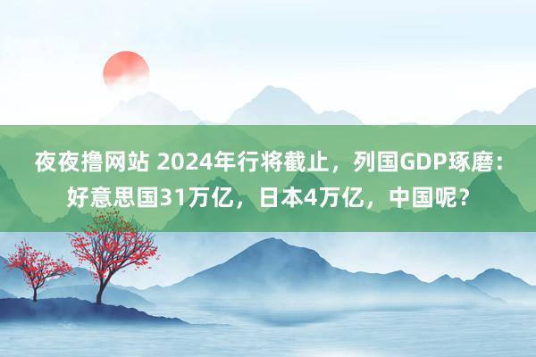 夜夜撸网站 2024年行将截止，列国GDP琢磨：好意思国31万亿，日本4万亿，中国呢？