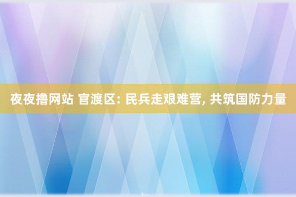 夜夜撸网站 官渡区: 民兵走艰难营， 共筑国防力量