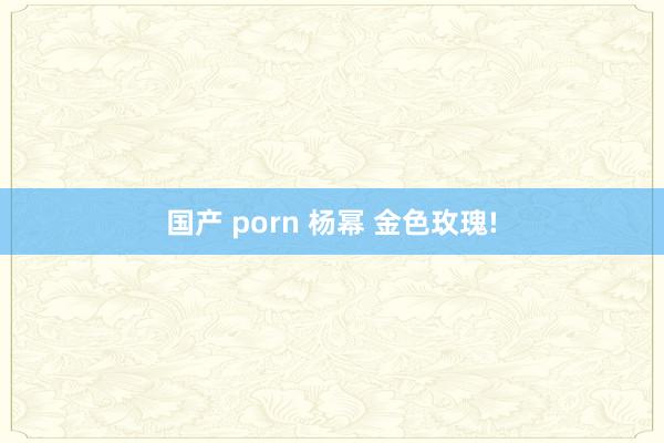 国产 porn 杨幂 金色玫瑰!