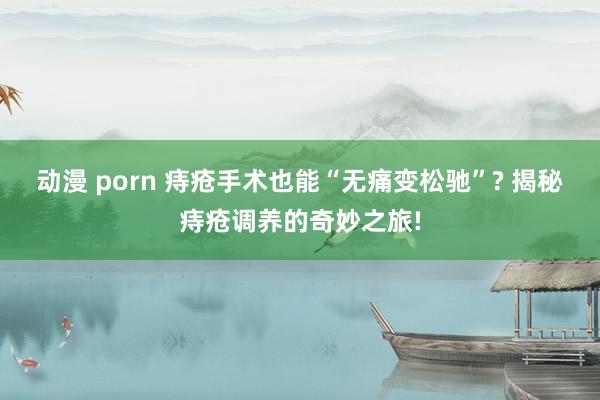 动漫 porn 痔疮手术也能“无痛变松驰”? 揭秘痔疮调养的奇妙之旅!