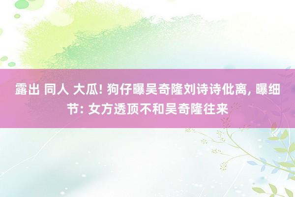 露出 同人 大瓜! 狗仔曝吴奇隆刘诗诗仳离， 曝细节: 女方透顶不和吴奇隆往来