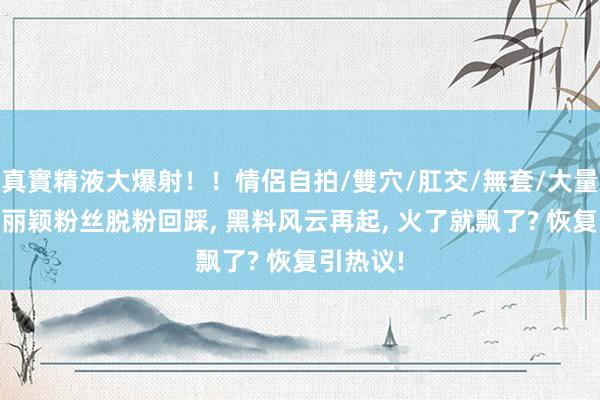 真實精液大爆射！！情侶自拍/雙穴/肛交/無套/大量噴精 赵丽颖粉丝脱粉回踩， 黑料风云再起， 火了就飘了? 恢复引热议!