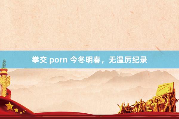 拳交 porn 今冬明春，无温厉纪录