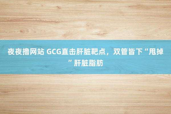 夜夜撸网站 GCG直击肝脏靶点，双管皆下“甩掉”肝脏脂肪